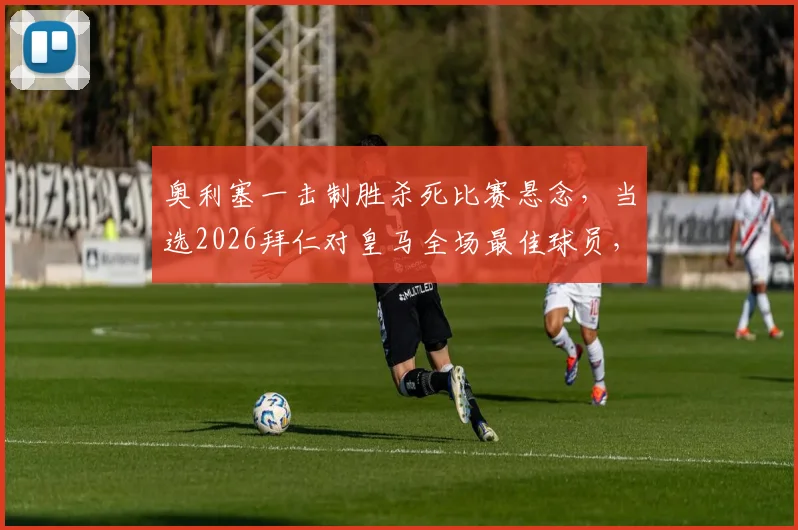 奥利塞一击制胜杀死比赛悬念,当选2026拜仁对皇马全场最佳球员,详解其进球全过程及赛后评分