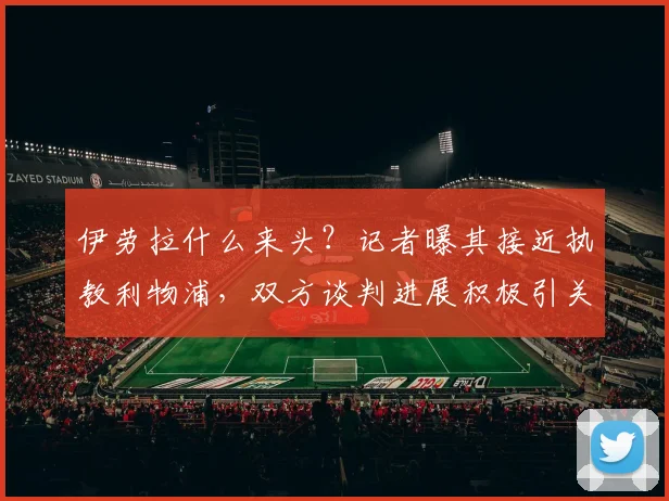 伊劳拉什么来头？记者曝其接近执教利物浦，双方谈判进展积极引关注