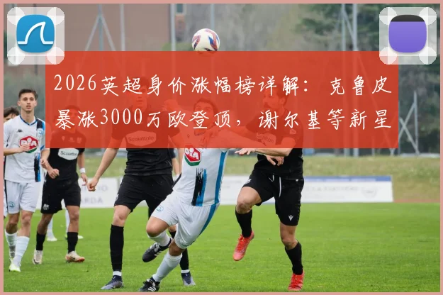 2026英超身价涨幅榜详解：克鲁皮暴涨3000万欧登顶，谢尔基等新星价值飙升引关注