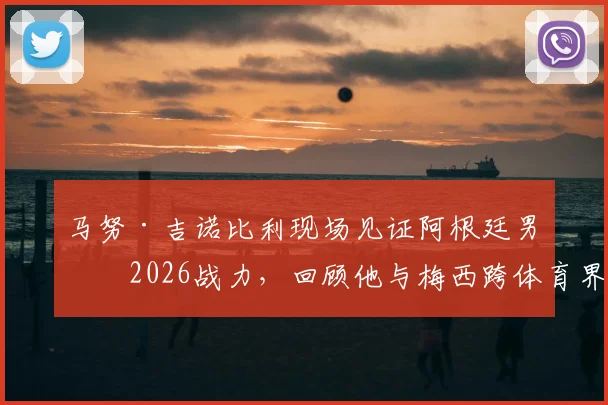 马努·吉诺比利现场见证阿根廷男篮2026战力，回顾他与梅西跨体育界的惺惺相惜