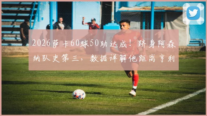 2026萨卡60球50助达成！跻身阿森纳队史第三，数据详解他距离亨利冰王子还有多远