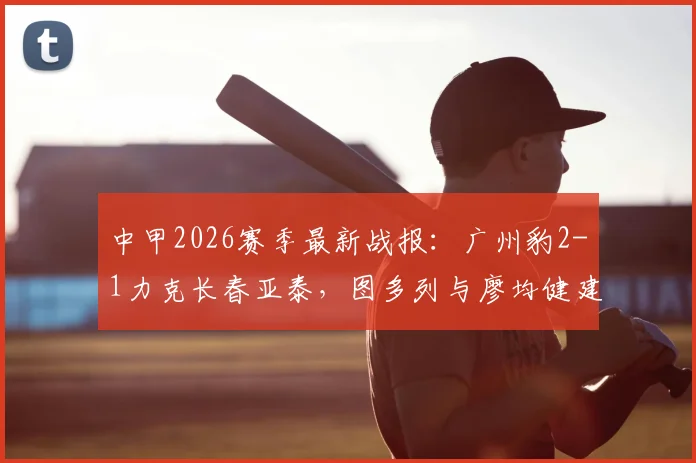 中甲2026赛季最新战报:广州豹2-1力克长春亚泰,图多列与廖均健建功,附视频集锦与实时积分榜解析