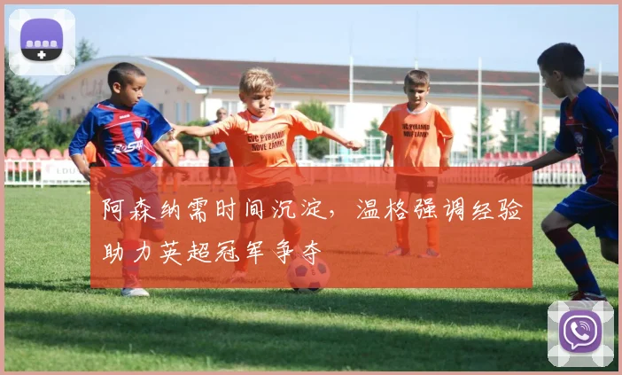 阿森纳需时间沉淀，温格强调经验助力英超冠军争夺