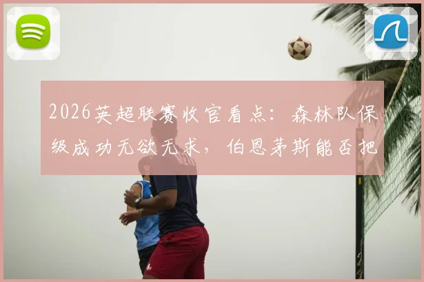 2026英超联赛收官看点：森林队保级成功无欲无求，伯恩茅斯能否把握最后机会锁定欧战席位？
