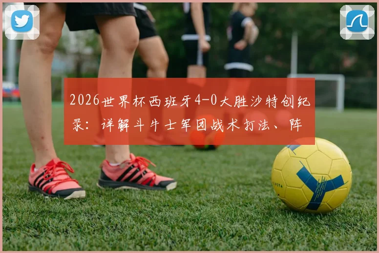 2026世界杯西班牙4-0大胜沙特创纪录:详解斗牛士军团战术打法、阵容轮换及后续出线形势展望