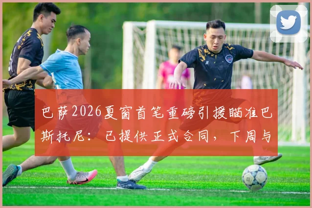 巴萨2026夏窗首笔重磅引援瞄准巴斯托尼：已提供正式合同，下周与国米谈判关键细节曝光