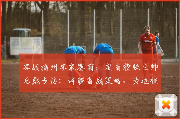 客战梅州客家赛前，定南赣联主帅毛彪专访：详解备战策略，为远征球迷全力一搏