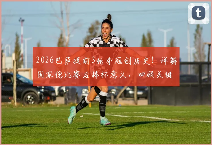 2026巴萨提前3轮夺冠创历史！详解国家德比赛后捧杯意义，回顾关键阵容与皇马影响