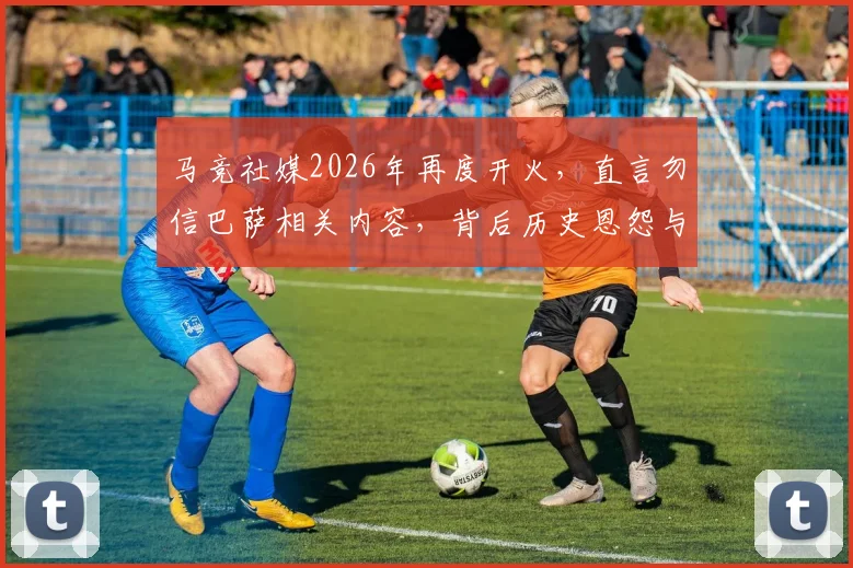 马竞社媒2026年再度开火，直言勿信巴萨相关内容，背后历史恩怨与西甲媒体战生态解读