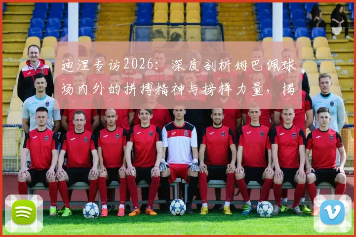 迪涅专访2026：深度剖析姆巴佩球场内外的拼搏精神与榜样力量，揭秘他如何成为球队核心领袖