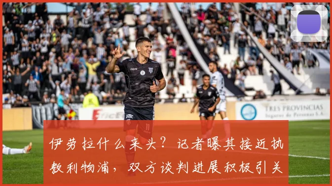 伊劳拉什么来头?记者曝其接近执教利物浦,双方谈判进展积极引关注