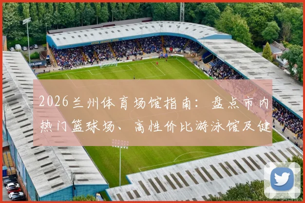 2026兰州体育场馆指南:盘点市内热门篮球场、高性价比游泳馆及健身房分布,附预约价格与开放时间