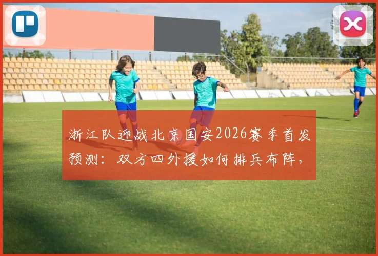 浙江队迎战北京国安2026赛季首发预测：双方四外援如何排兵布阵，王钰栋张玉宁领衔锋线对决看点