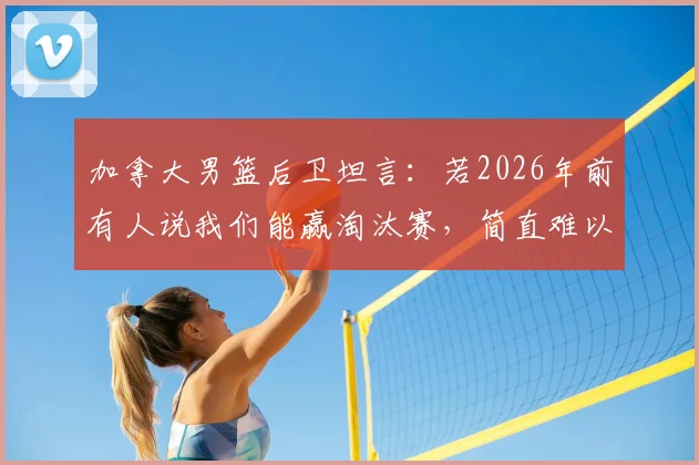 加拿大男篮后卫坦言:若2026年前有人说我们能赢淘汰赛,简直难以置信,如今球队信心巨变背后原因解析