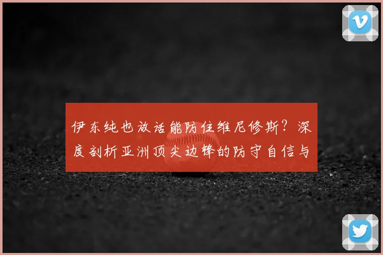伊东纯也放话能防住维尼修斯？深度剖析亚洲顶尖边锋的防守自信与一对一实战策略
