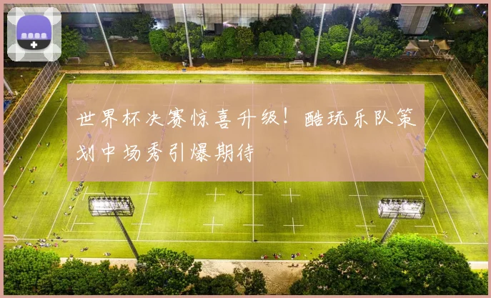 世界杯决赛惊喜升级！酷玩乐队策划中场秀引爆期待