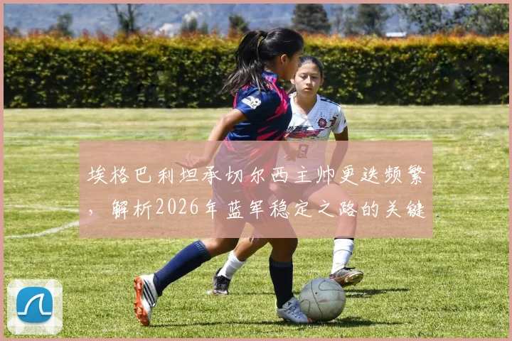 埃格巴利坦承切尔西主帅更迭频繁，解析2026年蓝军稳定之路的关键与挑战