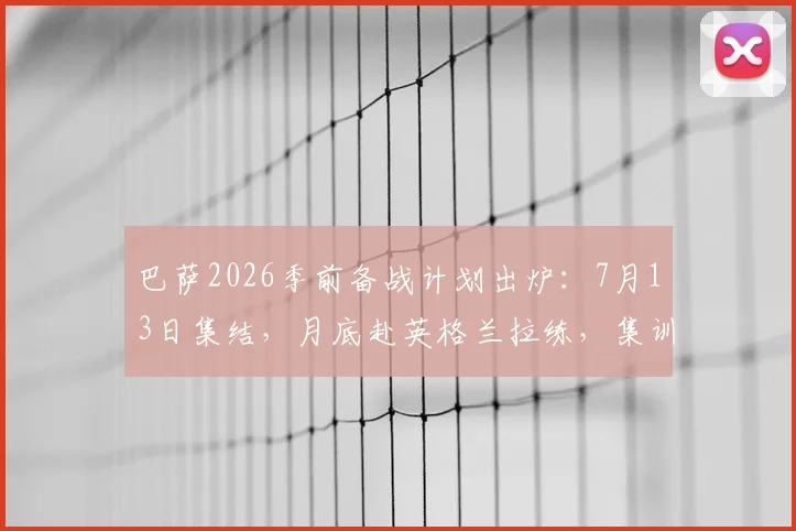巴萨2026季前备战计划出炉：7月13日集结，月底赴英格兰拉练，集训地点与热身对手前瞻