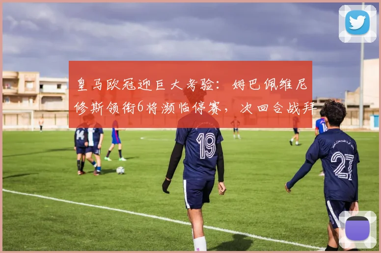 皇马欧冠迎巨大考验：姆巴佩维尼修斯领衔6将濒临停赛，次回合战拜仁恐无人可用